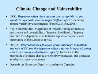 Climate Change and Vulnerability
• IPCC: Degree to which these systems are susceptible to, and
unable to cope with, adverse impacts/effects of CC, including
climate variability and extremes (Fussel & Klein, 2006).
• Key Vulnerabilities. Magnitude of impacts, timing of impacts,
persistence and reversibility of impacts, likelihood of impacts,
potential for adaptation, distributional aspects of impacts, and
importance of the system(s) at risk.
• OECD: Vulnerability as a function of the character, magnitude
and rate of CC and the degree to which a system is exposed, along
with its sensitivity and adaptive capacity. Increases as the
magnitude of climate change or sensitivity increases, and decreases
as adaptive capacity increases.
• Depends on Exposure, Sensitivity, Adaptive Capacity.
32
 