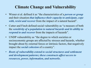 Climate Change and Vulnerability
• Wisner et al. defined it as “the characteristics of a person or group
and their situation that influence their capacity to anticipate, cope
with, resist and recover from the impact of a natural hazard”.
• Cutter and Finch defined social vulnerability as “a measure of both
the sensitivity of a population to natural hazards and its ability to
respond to and recover from the impacts of hazards”.
• UNDP vulnerability as “the degree to which societies or
socioeconomic groups are affected by stresses and hazards, whether
brought about by external forces or intrinsic factors, that negatively
impact the social cohesion of a country”.
• Roots of vulnerability extend to social structures and settlement
and development patterns; these constructs affect access to
resources, power, information, and networks.
33
 