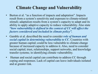 Climate Change and Vulnerability
• Burton et al. “as a function of impacts and adaptation”. Impacts
result from a system’s sensitivity and exposure to climate-related
stimuli; adaptation results from a system’s capacity to adapt and its
ability to apply adaptive capacity to reduce vulnerability. Also state
“how vulnerability is defined in the context of CC will affect the
factors considered and included in climate policy”.
• Gamble et al. described the need to consider role of human and
social capital in determining vulnerability to CC. Countries with
greater human capital; could be less vulnerable to climate change
because of increased capacity to address it. Also, need to consider
social capital; trust, relationships, support networks, and knowledge
transfer systems; in identifying climate vulnerability.
• Human and social capital can contribute to address CC through
coping and responses. Lack of capital can leave individuals isolated
and at greater risk.
34
 
