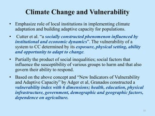 Climate Change and Vulnerability
• Emphasize role of local institutions in implementing climate
adaptation and building adaptive capacity for populations.
• Cutter et al. “a socially constructed phenomenon influenced by
institutional and economic dynamics”. The vulnerability of a
system to CC determined by its exposure, physical setting, ability
and opportunity to adapt to change.
• Partially the product of social inequalities; social factors that
influence the susceptibility of various groups to harm and that also
govern their ability to respond.
• Based on the above concept and “New Indicators of Vulnerability
and Adaptive Capacity” by Adger et al, Granados constructed a
vulnerability index with 6 dimensions; health, education, physical
infrastructure, government, demographic and geographic factors,
dependence on agriculture.
35
 