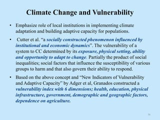 Climate Change and Vulnerability
• Emphasize role of local institutions in implementing climate
adaptation and building adaptive capacity for populations.
• Cutter et al. “a socially constructed phenomenon influenced by
institutional and economic dynamics”. The vulnerability of a
system to CC determined by its exposure, physical setting, ability
and opportunity to adapt to change. Partially the product of social
inequalities; social factors that influence the susceptibility of various
groups to harm and that also govern their ability to respond.
• Based on the above concept and “New Indicators of Vulnerability
and Adaptive Capacity” by Adger et al, Granados constructed a
vulnerability index with 6 dimensions; health, education, physical
infrastructure, government, demographic and geographic factors,
dependence on agriculture.
36
 