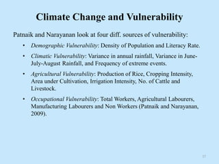 Climate Change and Vulnerability
Patnaik and Narayanan look at four diff. sources of vulnerability:
• Demographic Vulnerability: Density of Population and Literacy Rate.
• Climatic Vulnerability: Variance in annual rainfall, Variance in June-
July-August Rainfall, and Frequency of extreme events.
• Agricultural Vulnerability: Production of Rice, Cropping Intensity,
Area under Cultivation, Irrigation Intensity, No. of Cattle and
Livestock.
• Occupational Vulnerability: Total Workers, Agricultural Labourers,
Manufacturing Labourers and Non Workers (Patnaik and Narayanan,
2009).
37
 