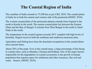 The Coastal Region of India
The coastline of India extends to 75,500 km as per CRZ, 2010. The coastal plains
of India lie to both the eastern and western side of the peninsula (MOEF, 2010).
The western coastal plain of the peninsular plateau extends from Gujarat in the
north to Kerala in the south. The eastern coastal plain lies between the Eastern
Ghats and the Bay of Bengal. It extends from West Bengal in the north to Tamil
Nadu in the south.
The temperature in the coastal regions exceeds 30°C coupled with high levels of
humidity. Region receives both the northeast and southwest monsoon rains.
Agriculture and fishing have been the dominant occupations in the coastal plains
since ancient times.
About 20% of the popn. lives in the coastal areas, a large percentage of this being
in coastal cities, such as Mumbai, Chennai and Kolkata. One of the major factors
responsible for the degradation of coastal ecosystems is the growth in human
population that requires space for settlement and other resources, like soil and
water. Source: (MOEF, 2010).
38
 