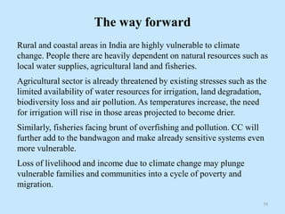 The way forward
Rural and coastal areas in India are highly vulnerable to climate
change. People there are heavily dependent on natural resources such as
local water supplies, agricultural land and fisheries.
Agricultural sector is already threatened by existing stresses such as the
limited availability of water resources for irrigation, land degradation,
biodiversity loss and air pollution. As temperatures increase, the need
for irrigation will rise in those areas projected to become drier.
Similarly, fisheries facing brunt of overfishing and pollution. CC will
further add to the bandwagon and make already sensitive systems even
more vulnerable.
Loss of livelihood and income due to climate change may plunge
vulnerable families and communities into a cycle of poverty and
migration.
39
 