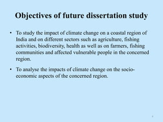 Objectives of future dissertation study
• To study the impact of climate change on a coastal region of
India and on different sectors such as agriculture, fishing
activities, biodiversity, health as well as on farmers, fishing
communities and affected vulnerable people in the concerned
region.
• To analyse the impacts of climate change on the socio-
economic aspects of the concerned region.
4
 