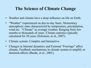The Science of Climate Change
• Weather and climate have a deep influence on life on Earth.
• “Weather” experienced on day-to-day basis. Momentary
atmospheric state characterized by temperature, precipitation,
wind etc. “Climate” as average weather. Ranging from few
months to thousands of years. Climate statistics typically
calculated for 30 years (Solomon, et al., 2007).
• Climate system: Complex and Interactive.
• Changes in Internal dynamics and External “Forcings” affect
climate. Feedback mechanisms in climate system to amplify or
diminish affects (Baede, et al., 2001).
5
 