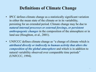 Definitions of Climate Change
• IPCC defines climate change as a statistically significant variation
in either the mean state of the climate or in its variability,
persisting for an extended period. Climate change may be due to
natural internal processes or external forcings, or persistent
anthropogenic changes in the composition of the atmosphere or in
land use (Houghton, et al., 2001).
• UNFCCC defines climate change as “a change of climate which is
attributed directly or indirectly to human activity that alters the
composition of the global atmosphere and which is in addition to
natural variability observed over comparable time periods”
(UNFCCC, 1994).
7
 
