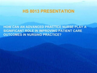 HS 8013 PRESENTATION


HOW CAN AN ADVANCED PRACTICE NURSE PLAY A
SIGNIFICANT ROLE IN IMPROVING PATIENT CARE
OUTCOMES IN NURSING PRACTICE?
 