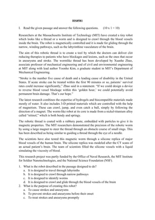 HS8581
I. Read the given passage and answer the following questions. (10 x 1 = 10)
Researchers at the Massachusetts Institute of Technology (MIT) have created a tiny robot
which looks like a thread or a worm and is designed to crawl through the blood vessels
inside the brain. The robot is magnetically controlled and it is made for gliding through the
narrow, winding pathways, such as the labyrinthine vasculature of the brain.
The aim of this robotic thread is to create a tool by which the doctors can deliver clot
reducing therapies to patients who have blockages and lesions, such as the ones that occur
in aneurysms and stroke. The wormlike thread has been developed by Xuanhe Zhao,
associate professor of mechanical engineering and of civil and environmental engineering
at MIT along with lead author Yoonho Kim, a graduate student in MIT’s Department of
Mechanical Engineering.
“Stroke is the number five cause of death and a leading cause of disability in the United
States. If acute stroke can be treated within the first 90 minutes or so, patients’ survival
rates could increase significantly,” Zhao said in a statement. “If we could design a device
to reverse blood vessel blockage within this ‘golden hour,’ we could potentially avoid
permanent brain damage. That’s our hope.”
The latest research combines the expertise of hydrogels and biocompatible materials made
mostly of water. It also includes 3-D printed materials which are controlled with the help
of magnetism. These can crawl, jump, and even catch a ball, simply by following the
direction of a magnet. The worm-like robot at its core is made from a nickel-titanium alloy
called “nitinol,” which is both bendy and springy.
The robotic thread is coated with a rubbery paste, embedded with particles to give it its
magnetic properties. The MIT researchers demonstrated the precision of the robotic worm
by using a large magnet to steer the thread through an obstacle course of small rings. This
has been described as being similar to guiding a thread through the eye of a needle.
The scientists have also tested this magnetic worm through a silicone replica of major
blood vessels of the human brain. The silicone replica was modeled after the CT scans of
an actual patient’s brain. The team of scientists filled the silicone vessels with a liquid
simulating the viscosity of blood.
This research project was partly funded by the Office of Naval Research, the MIT Institute
for Soldier Nanotechnologies, and the National Science Foundation (NSF).
1. What is the robot described in the passage designed to do?
a. It is designed to travel through labyrinths
b. It is designed to crawl through narrow pathways
c. It is designed to identify worms
d. It is designed to crawl and glide through the blood vessels of the brain
2. What is the purpose of creating this robot?
a. To cause strokes and aneurysms
b. To prevent strokes and aneurysms before their onset
c. To treat strokes and aneurysms promptly
 