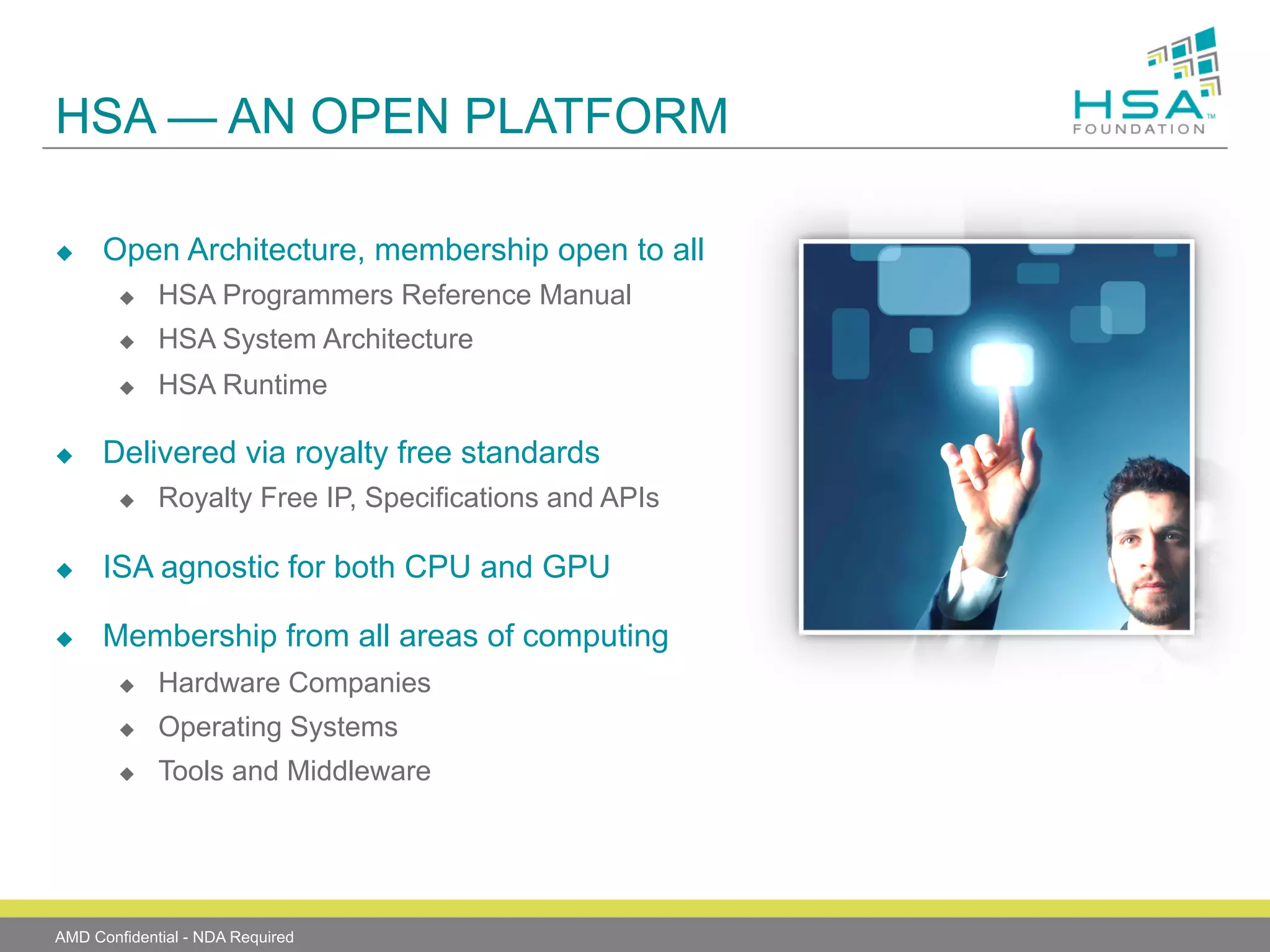 HSA — AN OPEN PLATFORM
u 

Open Architecture, membership open to all
u 
u 

HSA System Architecture

u 

u 

HSA Programmers Reference Manual
HSA Runtime

Delivered via royalty free standards
u 

Royalty Free IP, Specifications and APIs

u 

ISA agnostic for both CPU and GPU

u 

Membership from all areas of computing
u 

Hardware Companies

u 

Operating Systems

u 

Tools and Middleware

AMD Confidential - NDA Required

 
