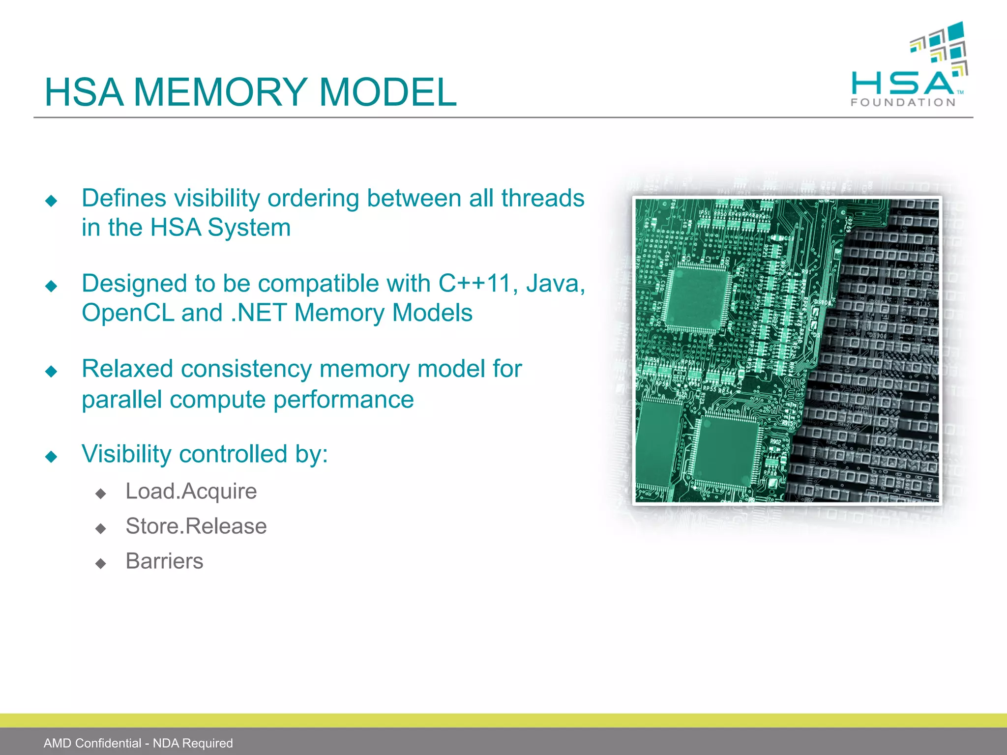 HSA MEMORY MODEL
u 

u 

u 

u 

Defines visibility ordering between all threads
in the HSA System
Designed to be compatible with C++11, Java,
OpenCL and .NET Memory Models
Relaxed consistency memory model for
parallel compute performance
Visibility controlled by:
u 

Load.Acquire

u 

Store.Release

u 

Barriers

AMD Confidential - NDA Required

 