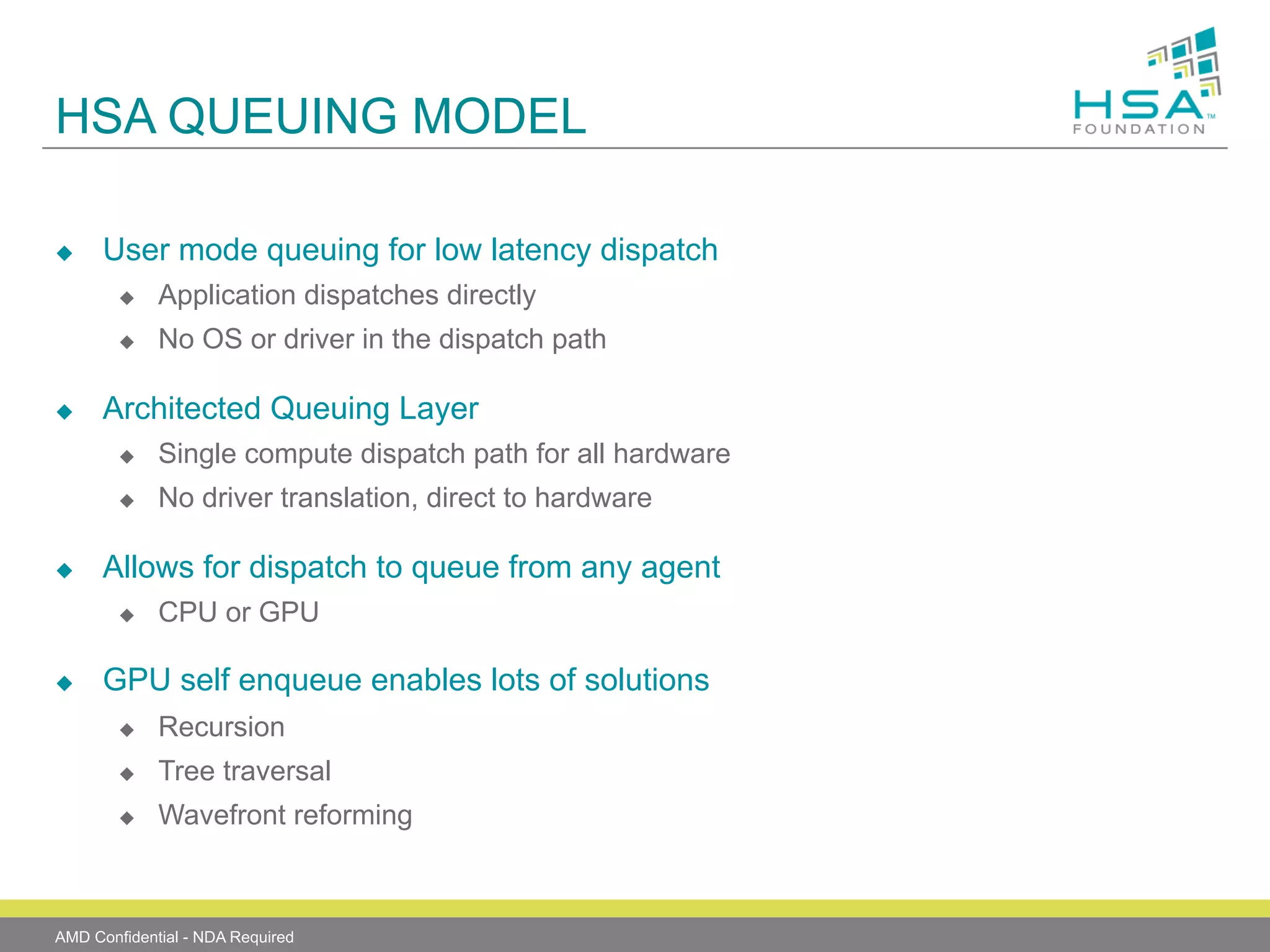 HSA QUEUING MODEL
u 

User mode queuing for low latency dispatch
u 
u 

u 

Application dispatches directly
No OS or driver in the dispatch path

Architected Queuing Layer
u 
u 

u 

Single compute dispatch path for all hardware
No driver translation, direct to hardware

Allows for dispatch to queue from any agent
u 

u 

CPU or GPU

GPU self enqueue enables lots of solutions
u 

Recursion

u 

Tree traversal

u 

Wavefront reforming

AMD Confidential - NDA Required

 