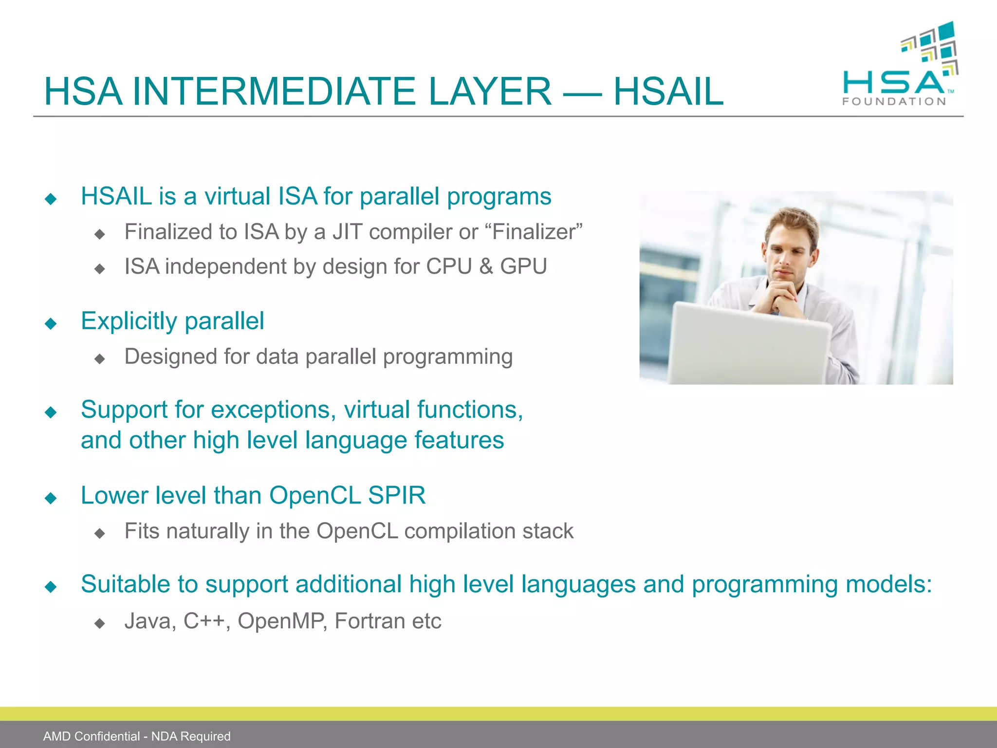 HSA INTERMEDIATE LAYER — HSAIL
u 

HSAIL is a virtual ISA for parallel programs
u 
u 

u 

Finalized to ISA by a JIT compiler or “Finalizer”
ISA independent by design for CPU & GPU

Explicitly parallel
u 

u 

u 

Support for exceptions, virtual functions,
and other high level language features
Lower level than OpenCL SPIR
u 

u 

Designed for data parallel programming

Fits naturally in the OpenCL compilation stack

Suitable to support additional high level languages and programming models:
u 

Java, C++, OpenMP, Fortran etc

AMD Confidential - NDA Required

 