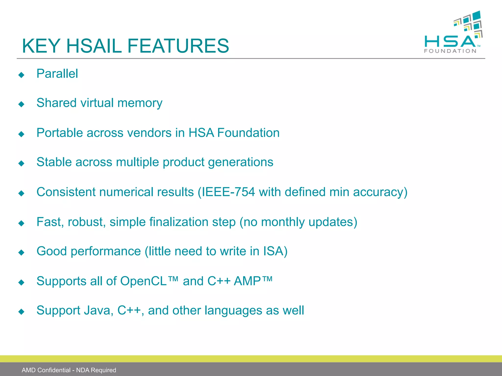 KEY HSAIL FEATURES
u 

Parallel

u 

Shared virtual memory

u 

Portable across vendors in HSA Foundation

u 

Stable across multiple product generations

u 

Consistent numerical results (IEEE-754 with defined min accuracy)

u 

Fast, robust, simple finalization step (no monthly updates)

u 

Good performance (little need to write in ISA)

u 

Supports all of OpenCL™ and C++ AMP™

u 

Support Java, C++, and other languages as well

AMD Confidential - NDA Required

 