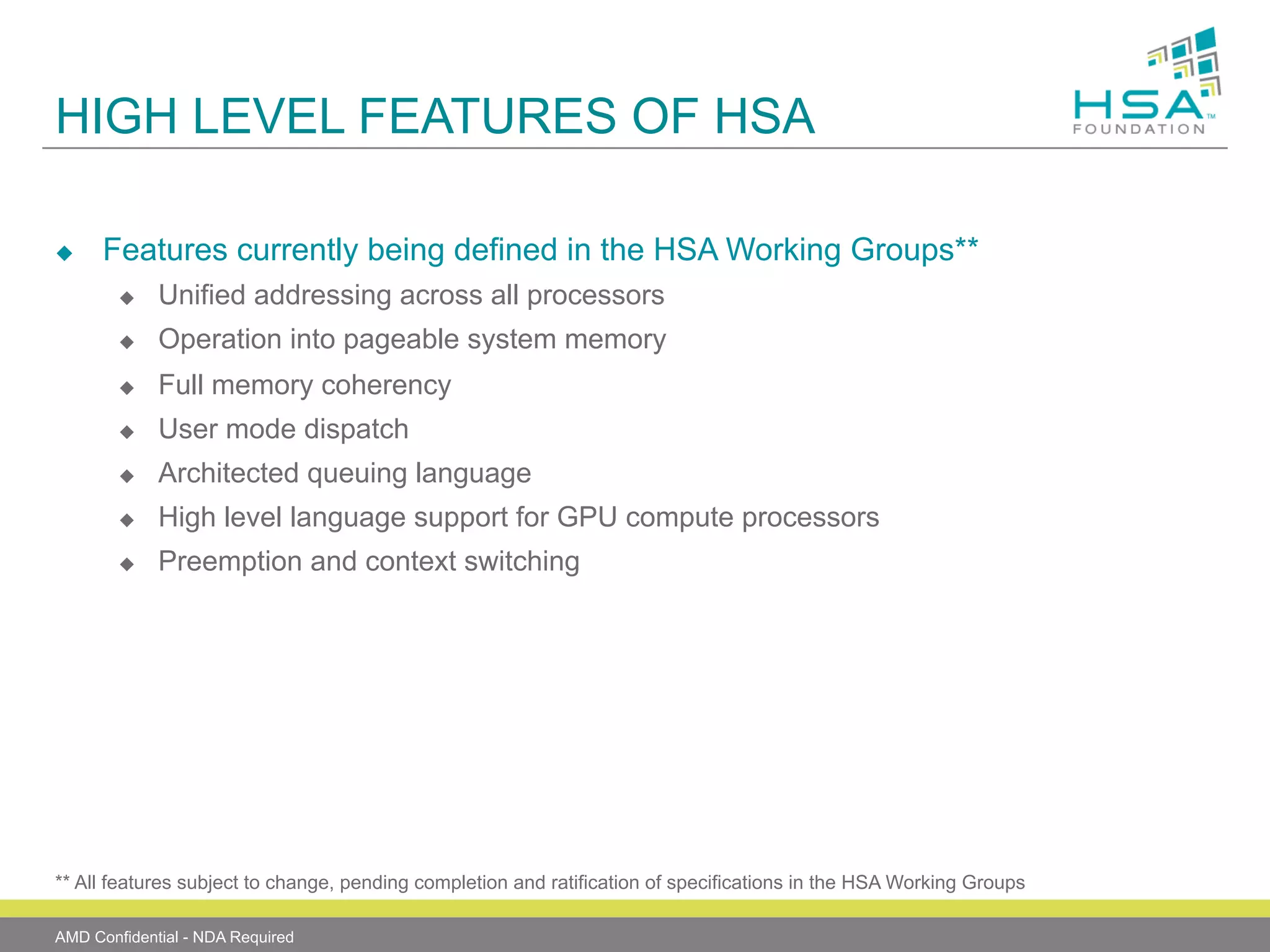 HIGH LEVEL FEATURES OF HSA
u 

Features currently being defined in the HSA Working Groups**
u 

Unified addressing across all processors

u 

Operation into pageable system memory

u 

Full memory coherency

u 

User mode dispatch

u 

Architected queuing language

u 

High level language support for GPU compute processors

u 

Preemption and context switching

** All features subject to change, pending completion and ratification of specifications in the HSA Working Groups
AMD Confidential - NDA Required

 