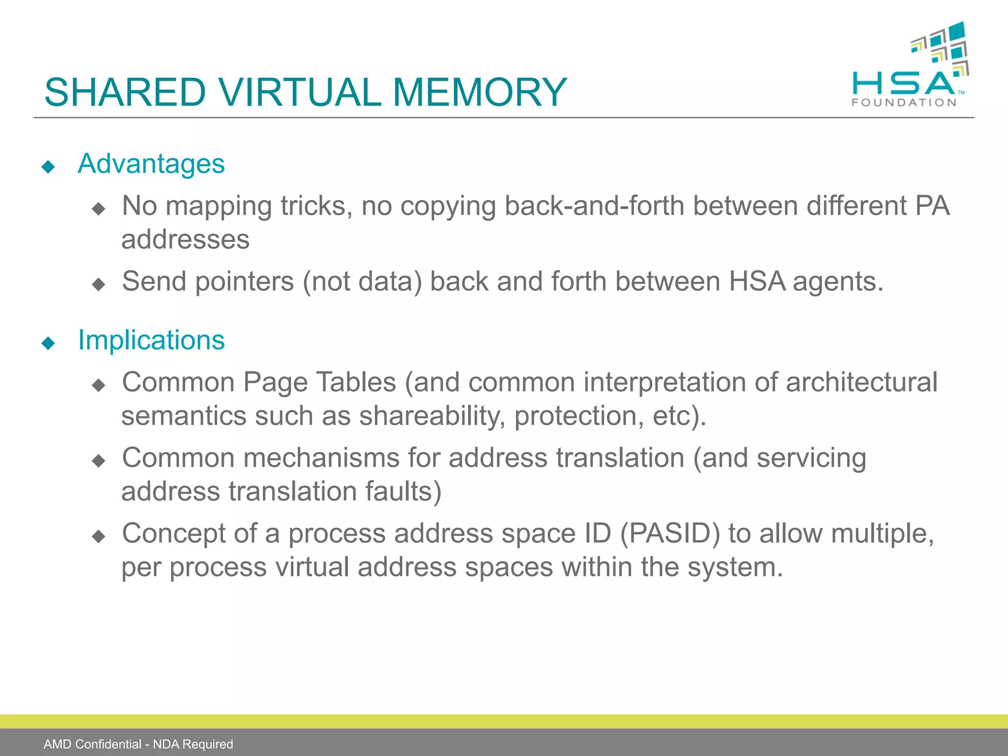 SHARED VIRTUAL MEMORY
u 

u 

Advantages
u  No mapping tricks, no copying back-and-forth between different PA
addresses
u  Send pointers (not data) back and forth between HSA agents.
Implications
u  Common Page Tables (and common interpretation of architectural
semantics such as shareability, protection, etc).
u  Common mechanisms for address translation (and servicing
address translation faults)
u  Concept of a process address space ID (PASID) to allow multiple,
per process virtual address spaces within the system.

AMD Confidential - NDA Required

 