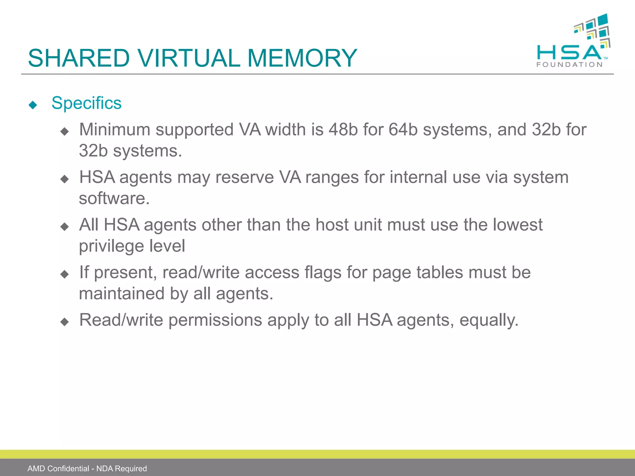 SHARED VIRTUAL MEMORY
u 

Specifics
u  Minimum supported VA width is 48b for 64b systems, and 32b for
32b systems.
u  HSA agents may reserve VA ranges for internal use via system
software.
u  All HSA agents other than the host unit must use the lowest
privilege level
u  If present, read/write access flags for page tables must be
maintained by all agents.
u  Read/write permissions apply to all HSA agents, equally.

AMD Confidential - NDA Required

 