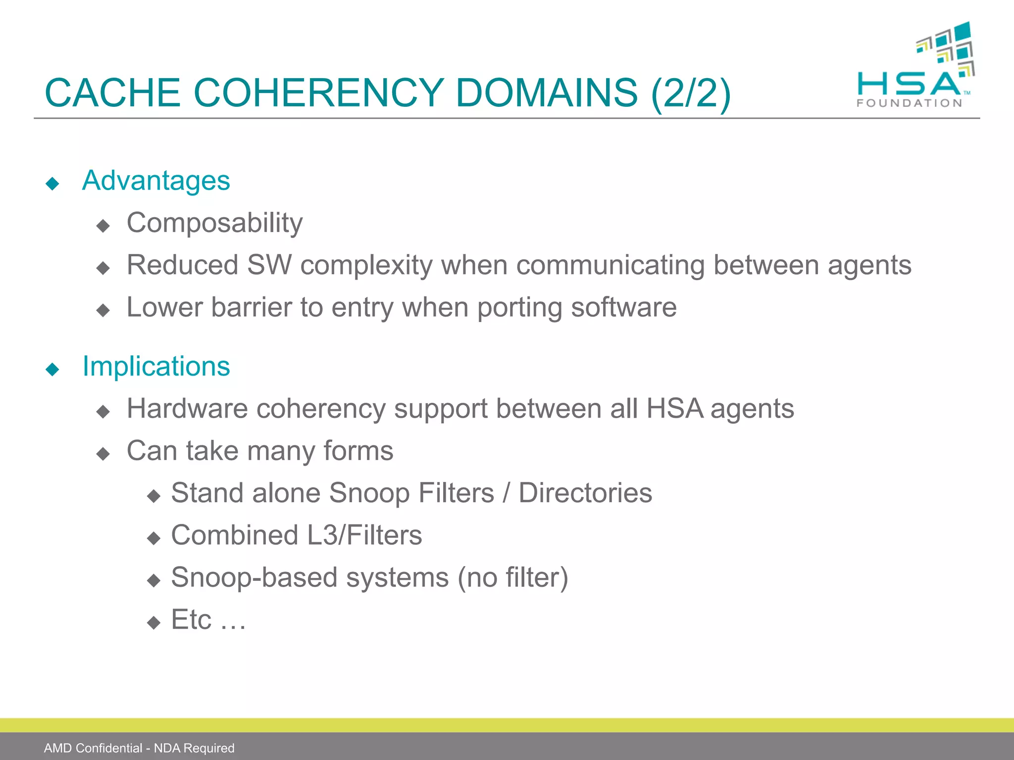 CACHE COHERENCY DOMAINS (2/2)
u 

u 

Advantages
u  Composability
u  Reduced SW complexity when communicating between agents
u  Lower barrier to entry when porting software
Implications
u  Hardware coherency support between all HSA agents
u 

Can take many forms
u  Stand alone Snoop Filters / Directories
u  Combined L3/Filters
u  Snoop-based systems (no filter)
u  Etc …

AMD Confidential - NDA Required

 