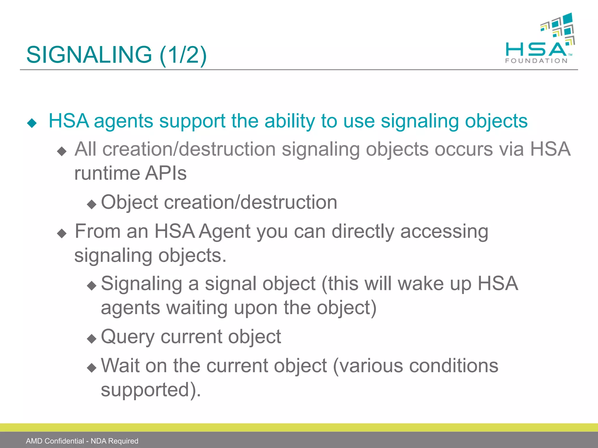 SIGNALING (1/2)
u 

HSA agents support the ability to use signaling objects
u  All creation/destruction signaling objects occurs via HSA
runtime APIs
u  Object creation/destruction
u  From an HSA Agent you can directly accessing
signaling objects.
u  Signaling a signal object (this will wake up HSA
agents waiting upon the object)
u  Query current object
u  Wait on the current object (various conditions
supported).

AMD Confidential - NDA Required

 
