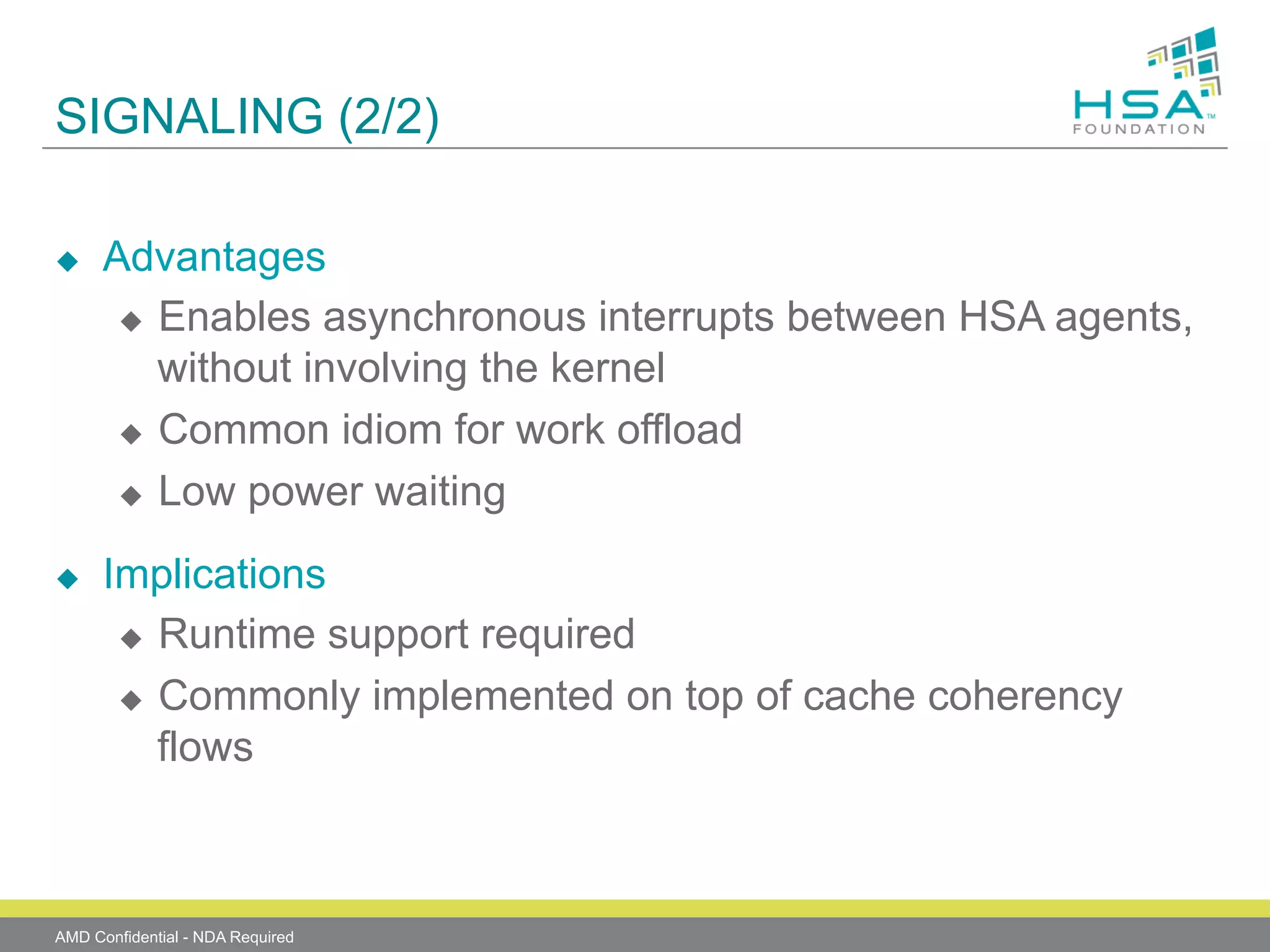 SIGNALING (2/2)
u 

u 

Advantages
u  Enables asynchronous interrupts between HSA agents,
without involving the kernel
u  Common idiom for work offload
u  Low power waiting
Implications
u  Runtime support required
u  Commonly implemented on top of cache coherency
flows

AMD Confidential - NDA Required

 