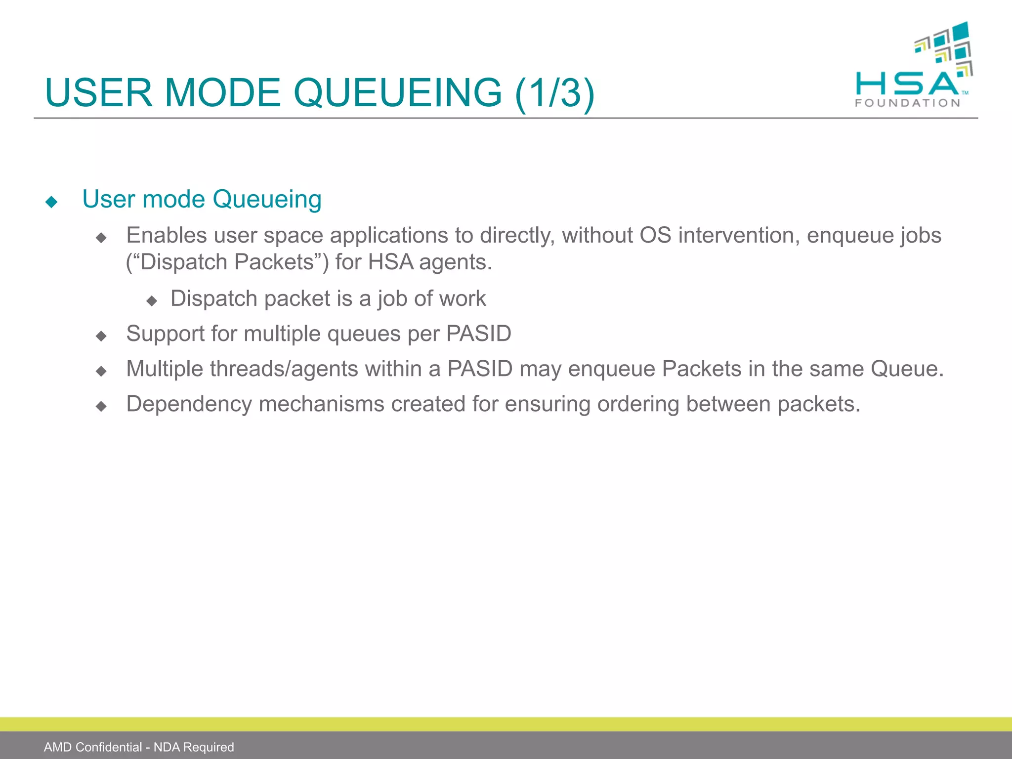 USER MODE QUEUEING (1/3)
u 

User mode Queueing
u 

Enables user space applications to directly, without OS intervention, enqueue jobs
(“Dispatch Packets”) for HSA agents.
u 

Dispatch packet is a job of work

u 

Support for multiple queues per PASID

u 

Multiple threads/agents within a PASID may enqueue Packets in the same Queue.

u 

Dependency mechanisms created for ensuring ordering between packets.

AMD Confidential - NDA Required

 