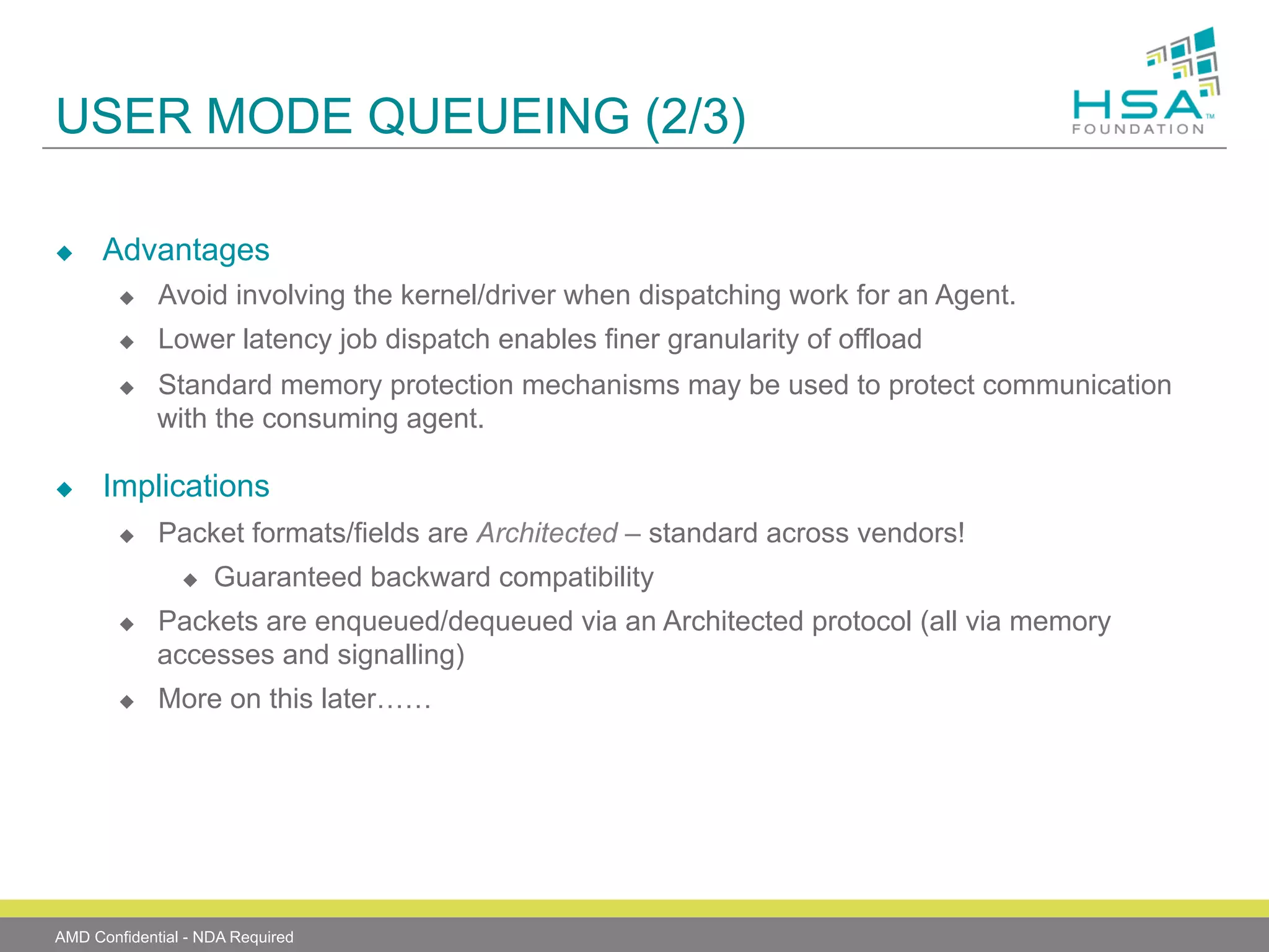 USER MODE QUEUEING (2/3)
u 

Advantages
u 

Avoid involving the kernel/driver when dispatching work for an Agent.

u 

Lower latency job dispatch enables finer granularity of offload

u 

u 

Standard memory protection mechanisms may be used to protect communication
with the consuming agent.

Implications
u 

Packet formats/fields are Architected – standard across vendors!
u 

u 

u 

Guaranteed backward compatibility

Packets are enqueued/dequeued via an Architected protocol (all via memory
accesses and signalling)
More on this later……

AMD Confidential - NDA Required

 