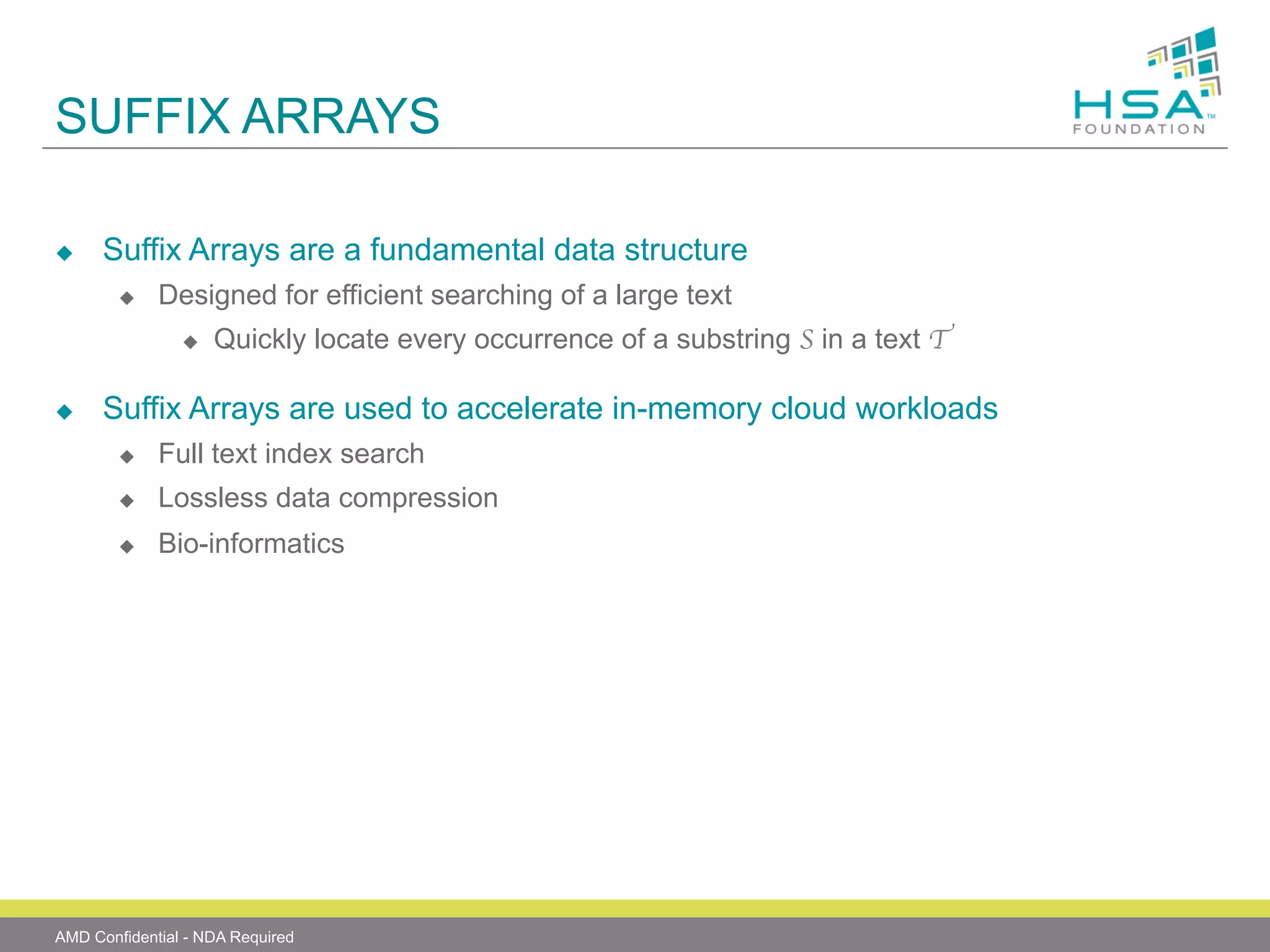 SUFFIX ARRAYS
u 

Suffix Arrays are a fundamental data structure
u 

Designed for efficient searching of a large text
u 

u 

Quickly locate every occurrence of a substring S in a text T	


Suffix Arrays are used to accelerate in-memory cloud workloads
u 

Full text index search

u 

Lossless data compression

u 

Bio-informatics

AMD Confidential - NDA Required

 