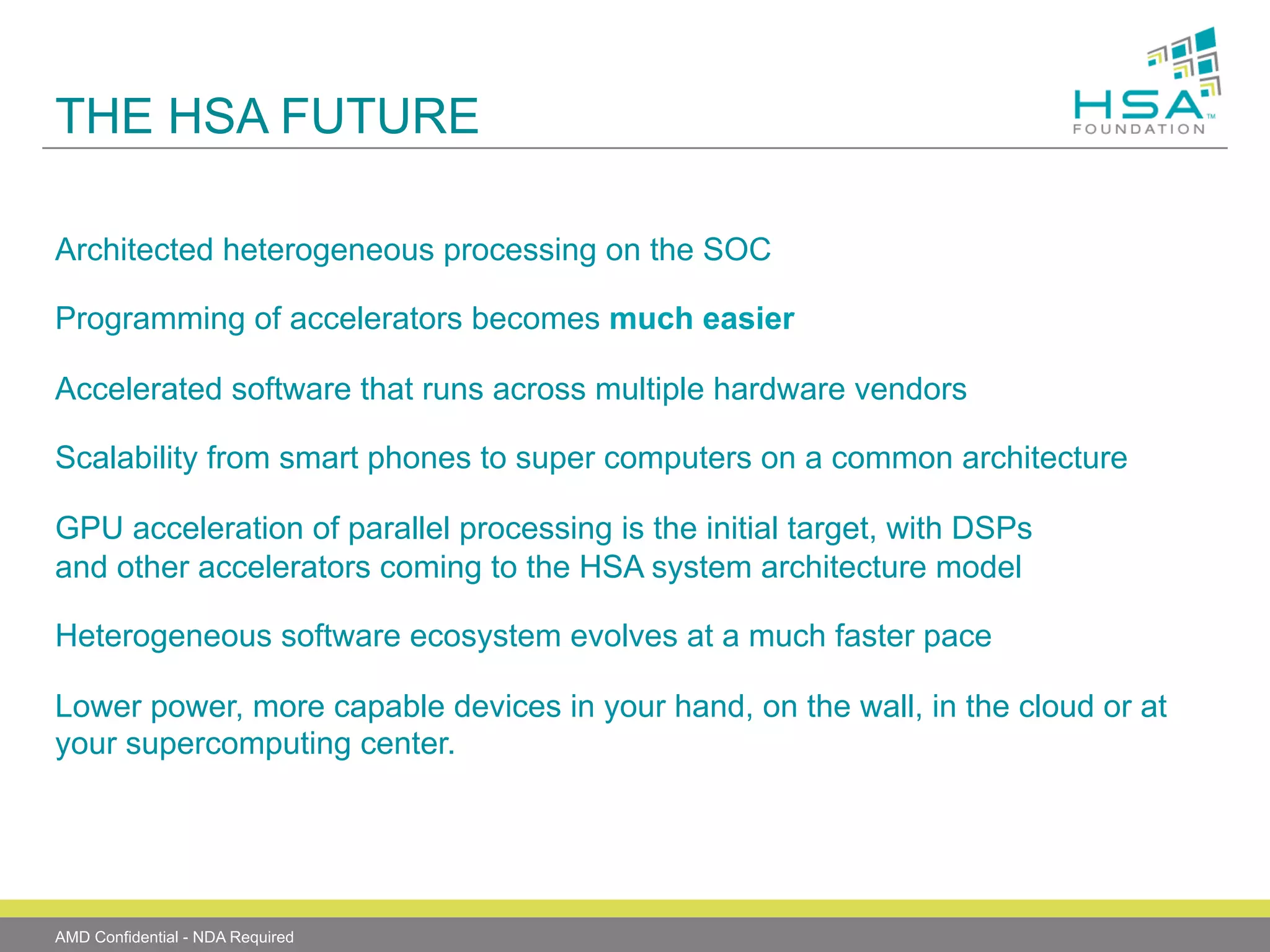 THE HSA FUTURE
Architected heterogeneous processing on the SOC
Programming of accelerators becomes much easier
Accelerated software that runs across multiple hardware vendors
Scalability from smart phones to super computers on a common architecture
GPU acceleration of parallel processing is the initial target, with DSPs
and other accelerators coming to the HSA system architecture model
Heterogeneous software ecosystem evolves at a much faster pace
Lower power, more capable devices in your hand, on the wall, in the cloud or at
your supercomputing center.

AMD Confidential - NDA Required

 