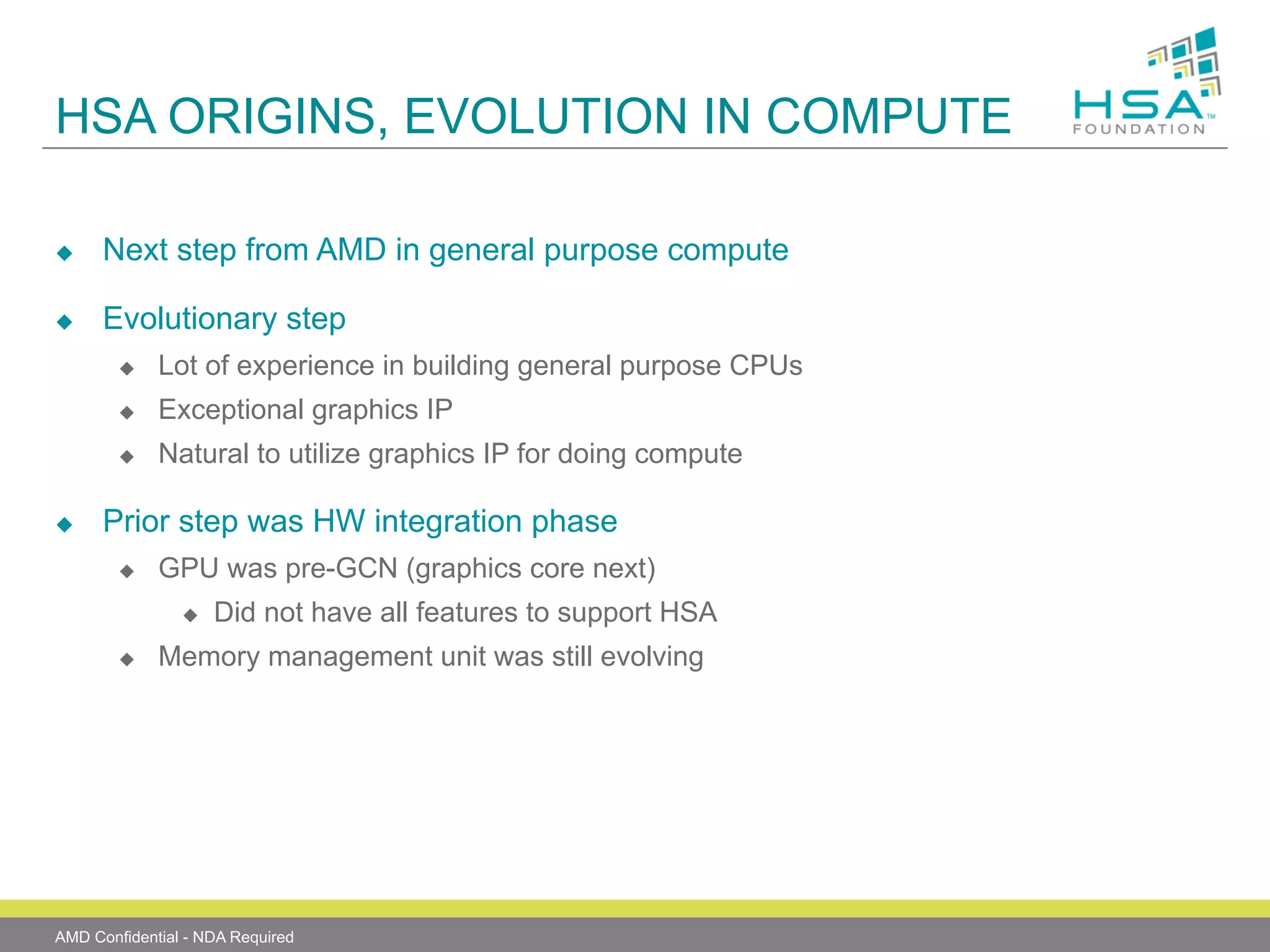 HSA ORIGINS, EVOLUTION IN COMPUTE
u 

Next step from AMD in general purpose compute

u 

Evolutionary step
u 
u 

Exceptional graphics IP

u 

u 

Lot of experience in building general purpose CPUs
Natural to utilize graphics IP for doing compute

Prior step was HW integration phase
u 

GPU was pre-GCN (graphics core next)
u 

u 

Did not have all features to support HSA

Memory management unit was still evolving

AMD Confidential - NDA Required

 