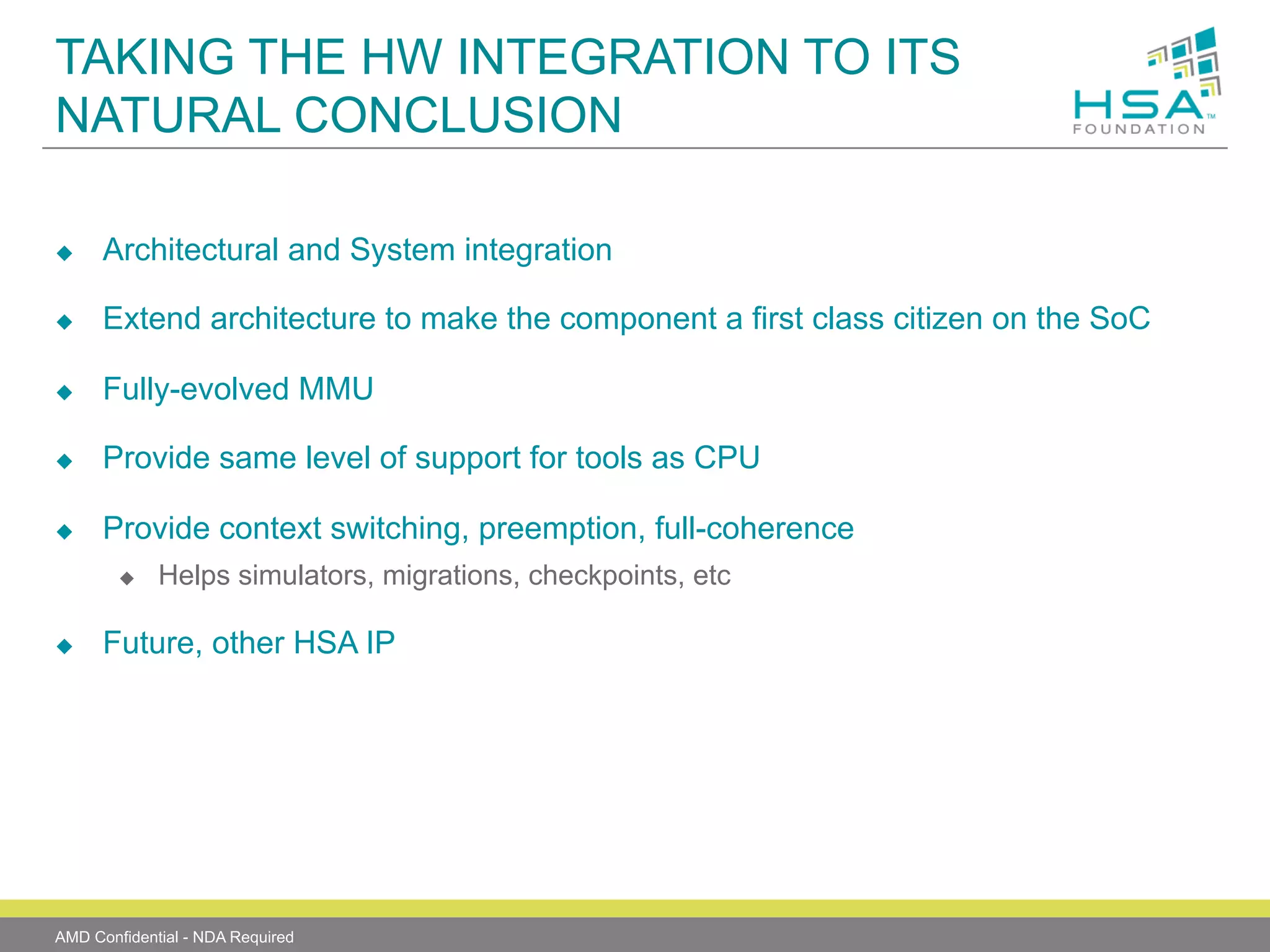 TAKING THE HW INTEGRATION TO ITS
NATURAL CONCLUSION
u 

Architectural and System integration

u 

Extend architecture to make the component a first class citizen on the SoC

u 

Fully-evolved MMU

u 

Provide same level of support for tools as CPU

u 

Provide context switching, preemption, full-coherence
u 

u 

Helps simulators, migrations, checkpoints, etc

Future, other HSA IP

AMD Confidential - NDA Required

 