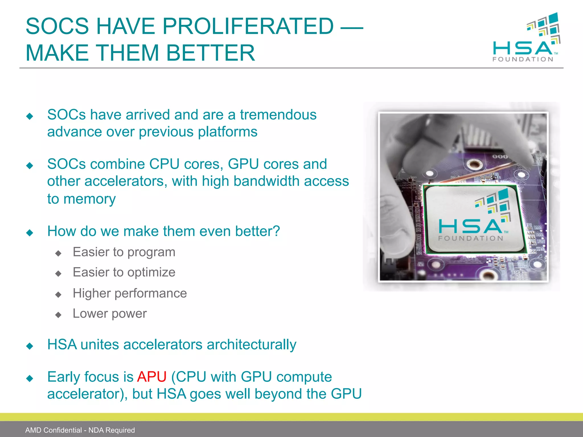 SOCS HAVE PROLIFERATED —
MAKE THEM BETTER
u 

u 

u 

SOCs have arrived and are a tremendous
advance over previous platforms
SOCs combine CPU cores, GPU cores and
other accelerators, with high bandwidth access
to memory
How do we make them even better?
u 
u 

Higher performance

u 

u 

Easier to optimize

u 

u 

Easier to program

Lower power

HSA unites accelerators architecturally
Early focus is APU (CPU with GPU compute
accelerator), but HSA goes well beyond the GPU

AMD Confidential - NDA Required

 