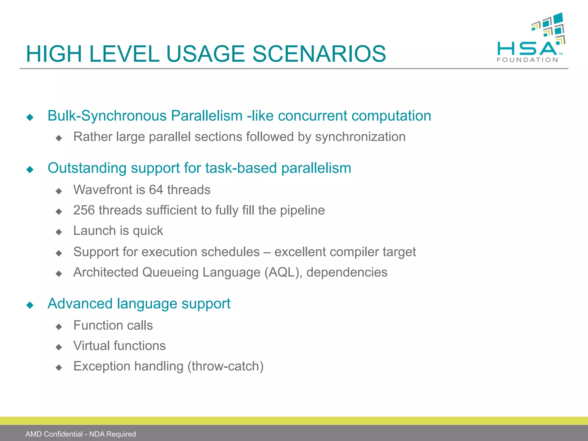 HIGH LEVEL USAGE SCENARIOS
u 

Bulk-Synchronous Parallelism -like concurrent computation
u 

u 

Rather large parallel sections followed by synchronization

Outstanding support for task-based parallelism
u 
u 

256 threads sufficient to fully fill the pipeline

u 

Launch is quick

u 

Support for execution schedules – excellent compiler target

u 

u 

Wavefront is 64 threads

Architected Queueing Language (AQL), dependencies

Advanced language support
u 

Function calls

u 

Virtual functions

u 

Exception handling (throw-catch)

AMD Confidential - NDA Required

 