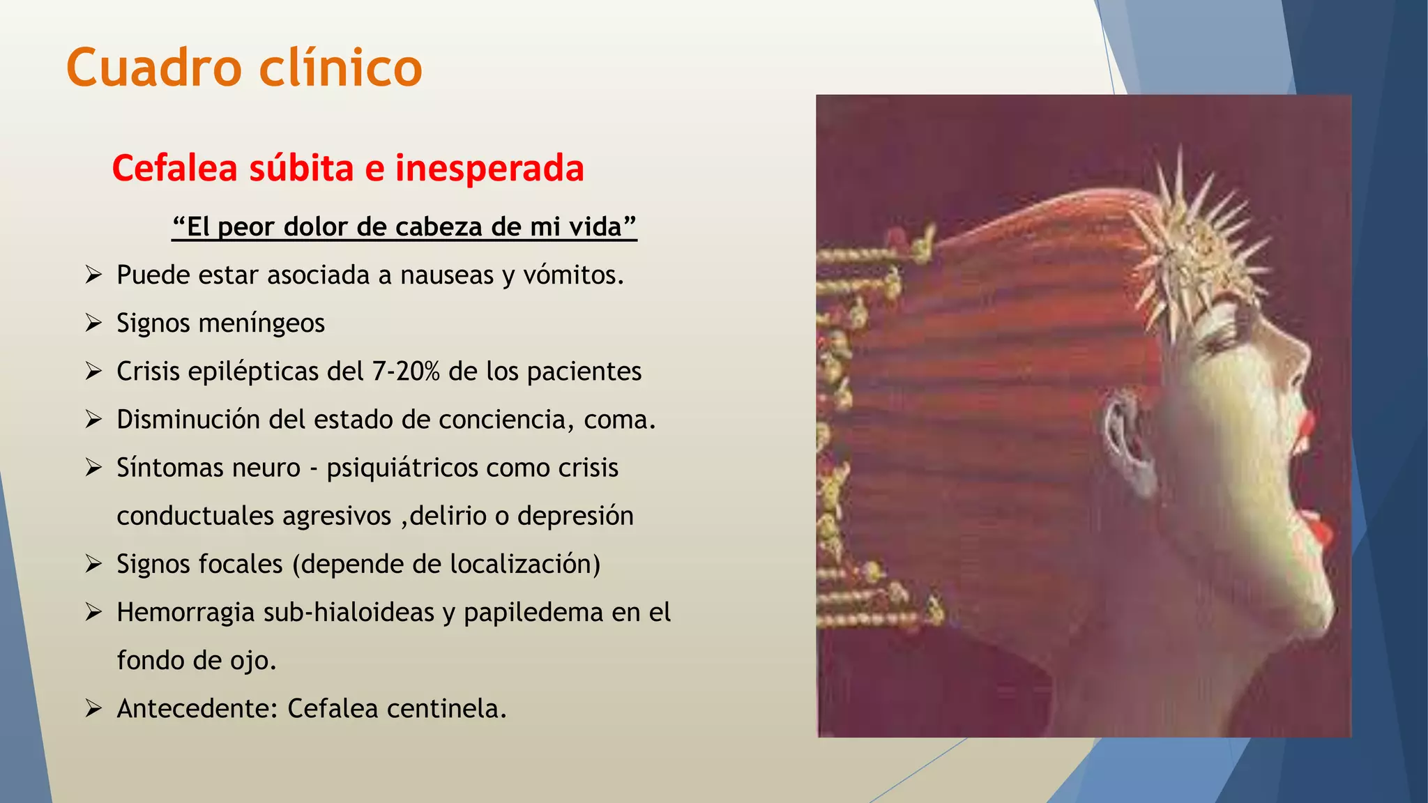 Cuadro clínico 
Cefalea súbita e inesperada 
“El peor dolor de cabeza de mi vida” 
 Puede estar asociada a nauseas y vómitos. 
 Signos meníngeos 
 Crisis epilépticas del 7-20% de los pacientes 
 Disminución del estado de conciencia, coma. 
 Síntomas neuro - psiquiátricos como crisis 
conductuales agresivos ,delirio o depresión 
 Signos focales (depende de localización) 
 Hemorragia sub-hialoideas y papiledema en el 
fondo de ojo. 
 Antecedente: Cefalea centinela. 
 