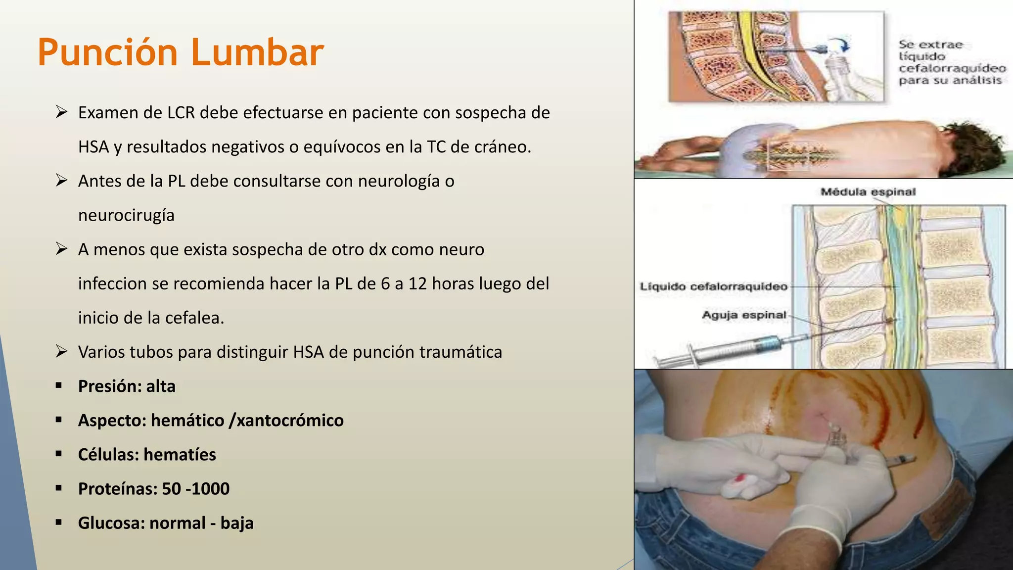 Punción Lumbar 
 Examen de LCR debe efectuarse en paciente con sospecha de 
HSA y resultados negativos o equívocos en la TC de cráneo. 
 Antes de la PL debe consultarse con neurología o 
neurocirugía 
 A menos que exista sospecha de otro dx como neuro 
infeccion se recomienda hacer la PL de 6 a 12 horas luego del 
inicio de la cefalea. 
 Varios tubos para distinguir HSA de punción traumática 
 Presión: alta 
 Aspecto: hemático /xantocrómico 
 Células: hematíes 
 Proteínas: 50 -1000 
 Glucosa: normal - baja 
 