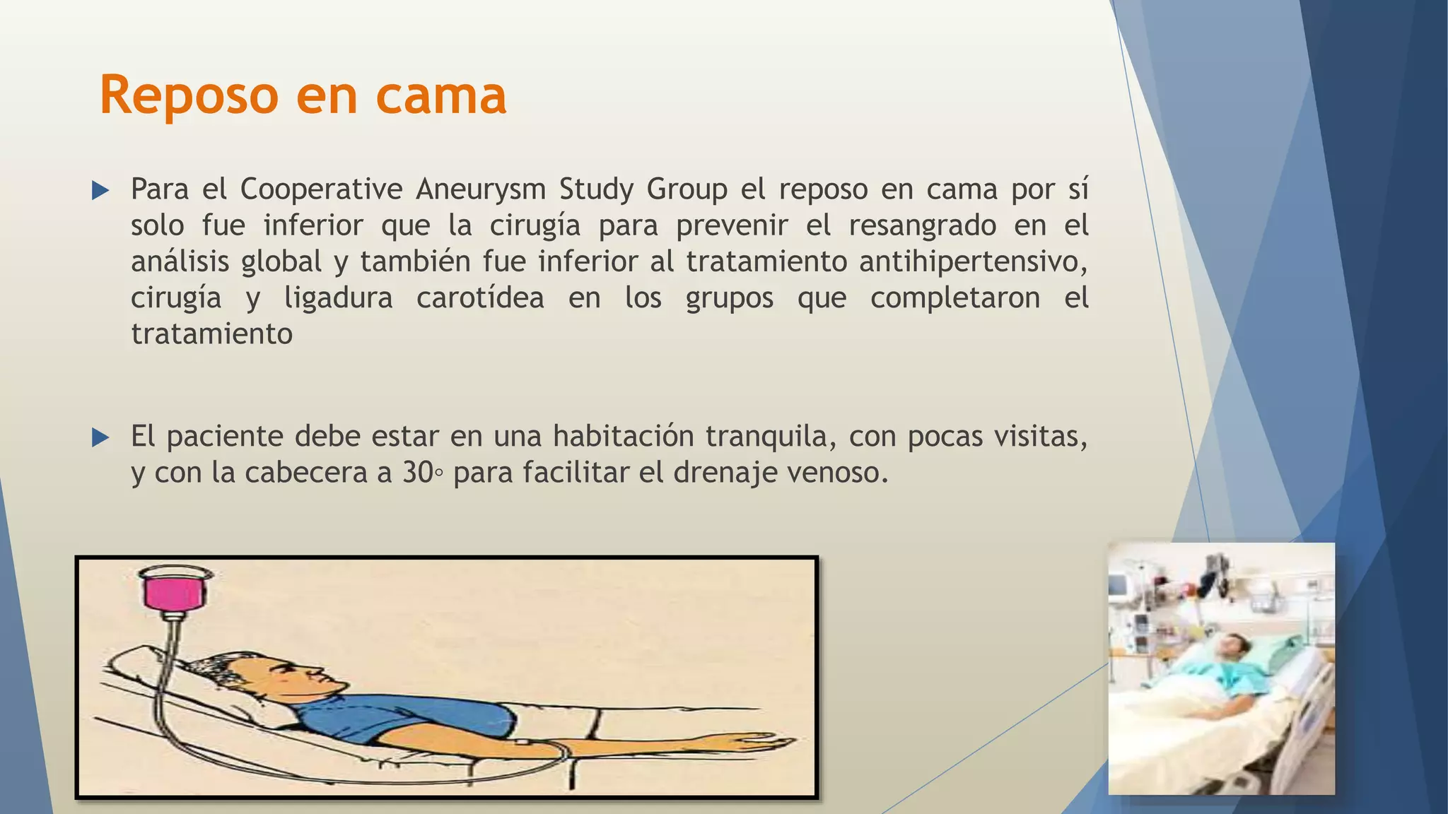 Reposo en cama 
 Para el Cooperative Aneurysm Study Group el reposo en cama por sí 
solo fue inferior que la cirugía para prevenir el resangrado en el 
análisis global y también fue inferior al tratamiento antihipertensivo, 
cirugía y ligadura carotídea en los grupos que completaron el 
tratamiento 
 El paciente debe estar en una habitación tranquila, con pocas visitas, 
y con la cabecera a 30◦ para facilitar el drenaje venoso. 
 