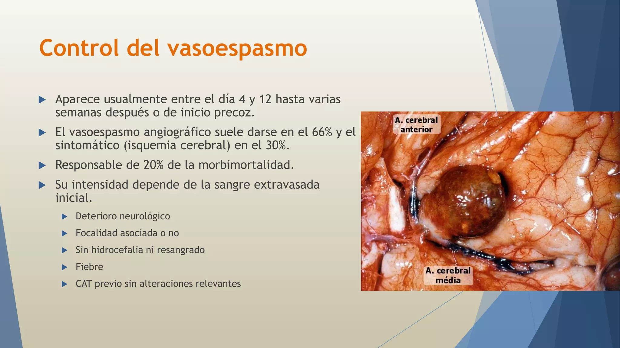 Control del vasoespasmo 
 Aparece usualmente entre el día 4 y 12 hasta varias 
semanas después o de inicio precoz. 
 El vasoespasmo angiográfico suele darse en el 66% y el 
sintomático (isquemia cerebral) en el 30%. 
 Responsable de 20% de la morbimortalidad. 
 Su intensidad depende de la sangre extravasada 
inicial. 
 Deterioro neurológico 
 Focalidad asociada o no 
 Sin hidrocefalia ni resangrado 
 Fiebre 
 CAT previo sin alteraciones relevantes 
 