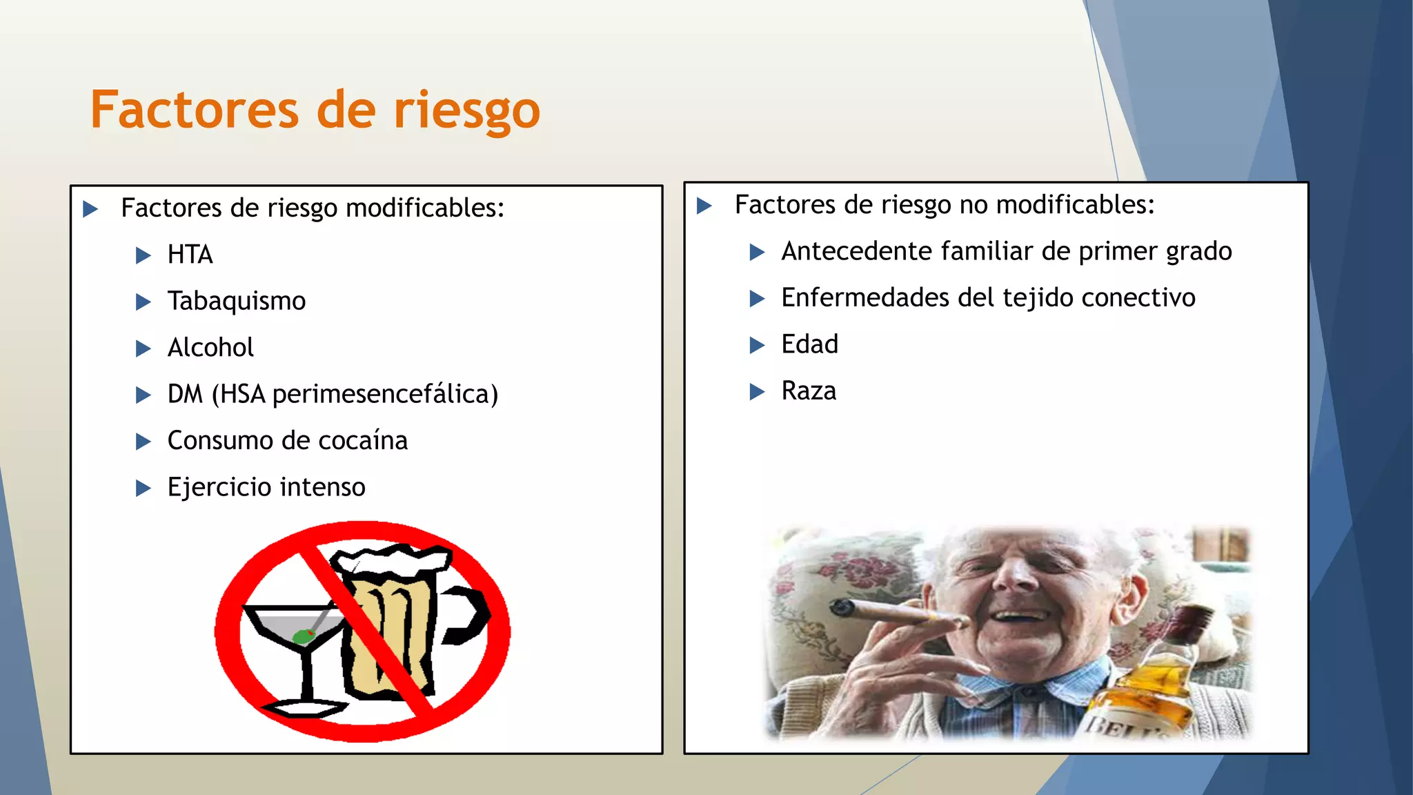 Factores de riesgo 
 Factores de riesgo modificables: 
 HTA 
 Tabaquismo 
 Alcohol 
 DM (HSA perimesencefálica) 
 Consumo de cocaína 
 Ejercicio intenso 
 Factores de riesgo no modificables: 
 Antecedente familiar de primer grado 
 Enfermedades del tejido conectivo 
 Edad 
 Raza 
 