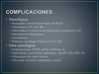 • Neurológicas.
• Resangrado, (durante las primeras 24-36 hs)
• Vasoespasmo, (4º y 14º día)
• Hidrocefalia, (↑ resistencia de reabsorción y circulación LCR)
• Hipertensión endocraneana,
• Convulsiones,
• Deterioro neurológico tardío (> 3º o 4º día).
• Extra-neurológicas.
• Cardiovasculares, (↑HTA, ↓HTA, Arritmias, IC,
• Respiratorias ,(neumonías, atelectasias , ARyMR, SDR, EPN, EP)
• Alteraciones del medio interno,
• Infecciosas (urinarias, respiratorias y sepsis).
 