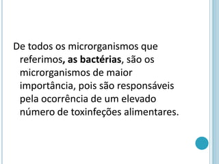 De todos os microrganismos que
referimos, as bactérias, são os
microrganismos de maior
importância, pois são responsáveis
pela ocorrência de um elevado
número de toxinfeções alimentares.
 
