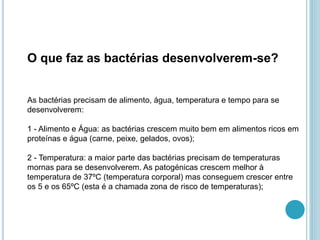 O que faz as bactérias desenvolverem-se?
As bactérias precisam de alimento, água, temperatura e tempo para se
desenvolverem:
1 - Alimento e Água: as bactérias crescem muito bem em alimentos ricos em
proteínas e água (carne, peixe, gelados, ovos);
2 - Temperatura: a maior parte das bactérias precisam de temperaturas
mornas para se desenvolverem. As patogénicas crescem melhor à
temperatura de 37ºC (temperatura corporal) mas conseguem crescer entre
os 5 e os 65ºC (esta é a chamada zona de risco de temperaturas);
 