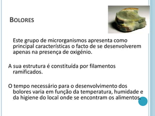 BOLORES
Este grupo de microrganismos apresenta como
principal características o facto de se desenvolverem
apenas na presença de oxigénio.
A sua estrutura é constituída por filamentos
ramificados.
O tempo necessário para o desenvolvimento dos
bolores varia em função da temperatura, humidade e
da higiene do local onde se encontram os alimentos.
 