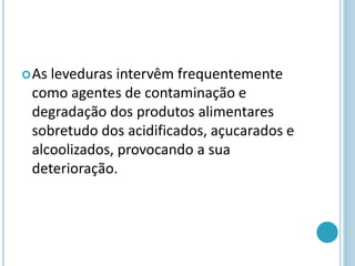 As leveduras intervêm frequentemente
como agentes de contaminação e
degradação dos produtos alimentares
sobretudo dos acidificados, açucarados e
alcoolizados, provocando a sua
deterioração.
 