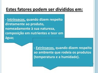 Estes fatores podem ser divididos em:
- Intrínsecos, quando dizem respeito
diretamente ao produto,
nomeadamente à sua natureza,
composição em nutrientes e teor em
água;
- Extrínsecos, quando dizem respeito
ao ambiente que rodeia os produtos
(temperatura e a humidade).
 