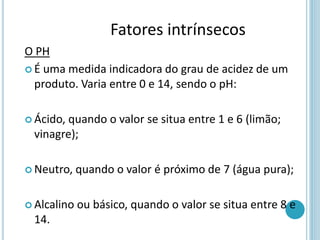 O PH
 É uma medida indicadora do grau de acidez de um
produto. Varia entre 0 e 14, sendo o pH:
 Ácido, quando o valor se situa entre 1 e 6 (limão;
vinagre);
 Neutro, quando o valor é próximo de 7 (água pura);
 Alcalino ou básico, quando o valor se situa entre 8 e
14.
Fatores intrínsecos
 