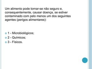 Um alimento pode tornar-se não seguro e,
consequentemente, causar doença, se estiver
contaminado com pelo menos um dos seguintes
agentes (perigos alimentares):
 1 - Microbiológicos;
 2 - Químicos;
 3 - Físicos.
 