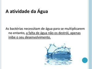 A atividade da Água
As bactérias necessitam de água para se multiplicarem
no entanto, a falta de água não os destrói, apenas
inibe o seu desenvolvimento.
 
