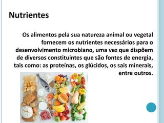 Nutrientes
Os alimentos pela sua natureza animal ou vegetal
fornecem os nutrientes necessários para o
desenvolvimento microbiano, uma vez que dispõem
de diversos constituintes que são fontes de energia,
tais como: as proteínas, os glúcidos, os sais minerais,
entre outros.
 