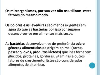 Os microrganismos, por sua vez não os utilizam estes
fatores do mesmo modo.
Os bolores e as leveduras são menos exigentes em
água do que as bactérias por isso conseguem
desenvolver-se em alimentos mais secos.
As bactérias desenvolvem-se de preferência sobre
géneros alimentícios de origem animal (carne,
pescado, ovos, produtos lácteos) que lhes fornecem
glúcidos, proteínas, gorduras, vitaminas e outros
fatores de crescimento. Estes são considerados
alimentos de alto risco.
 