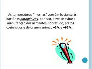 As temperaturas “mornas” convêm bastante às
bactérias patogénicas, por isso, deve-se evitar a
manutenção dos alimentos, sobretudo, pratos
cozinhados e de origem animal, +5ºc e +65ºc.
 