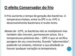 O efeito Conservador do frio
O frio aumenta o tempo de geração das bactérias. A
temperatura baixas, entre os 0ºC e os +5ºC o
desenvolvimento bacteriano é muito lento.
Abaixo de -12ºC, as bactérias não se multiplicam mas
também não morrem, permanecem ativas. Só a
temperaturas próximas dos – 18ºC é que se verifica
paragem do seu crescimento, ficando “adormecidas”,
podendo no entanto, retomar a sua atividade se
houver qualquer variação na temperatura.
 